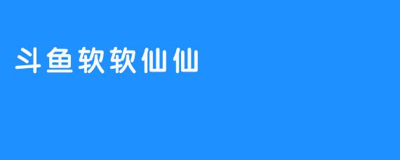斗鱼软软仙仙