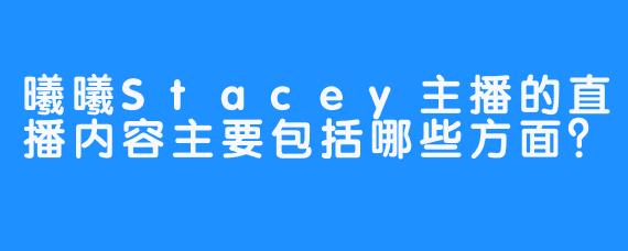 曦曦Stacey主播的直播内容主要包括哪些方面？