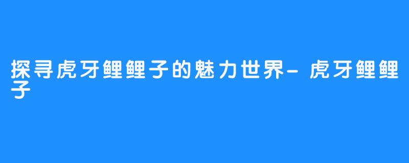 探寻虎牙鲤鲤子的魅力世界-虎牙鲤鲤子