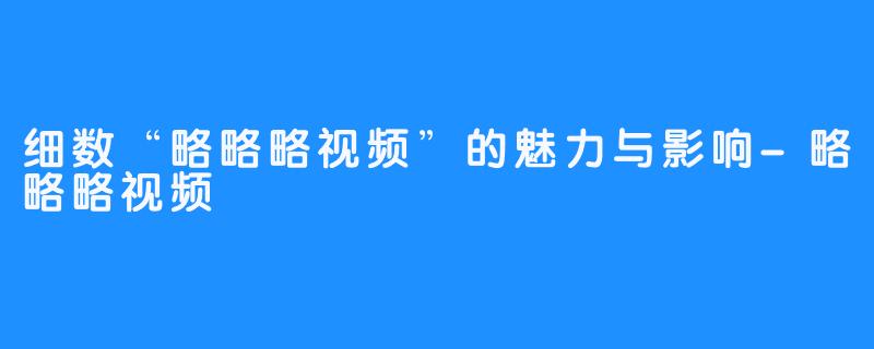 细数“略略略视频”的魅力与影响-略略略视频