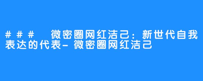 ### 微密圈网红洁己:新世代自我表达的代表-微密圈网红洁己