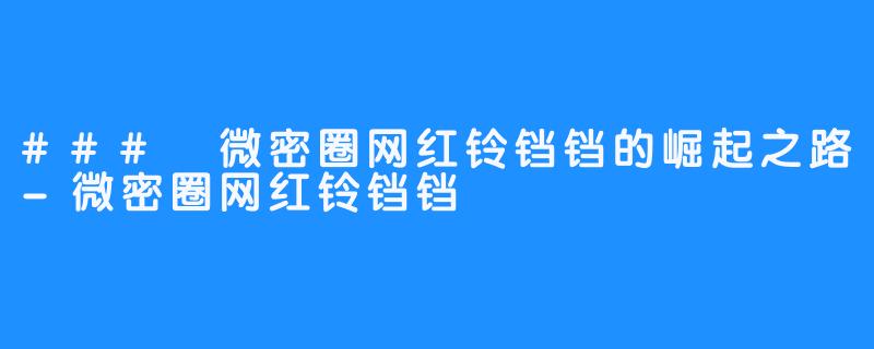 ### 微密圈网红铃铛铛的崛起之路-微密圈网红铃铛铛