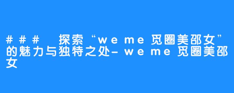 ### 探索“weme觅圈美邵女”的魅力与独特之处-weme觅圈美邵女