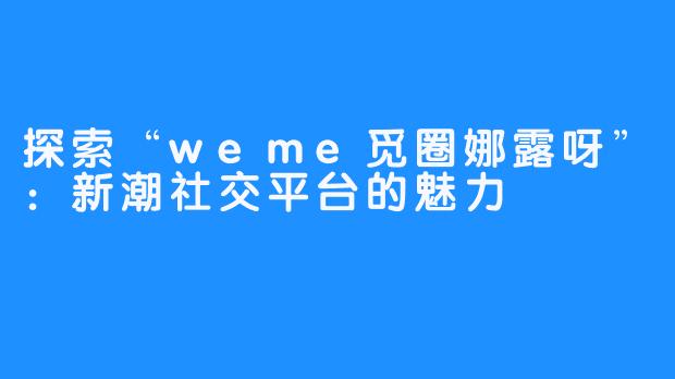 探索“weme觅圈娜露呀”:新潮社交平台的魅力