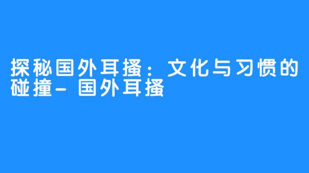 探秘国外耳搔:文化与习惯的碰撞-国外耳搔