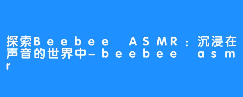 探索Beebee ASMR:沉浸在声音的世界中-beebee asmr