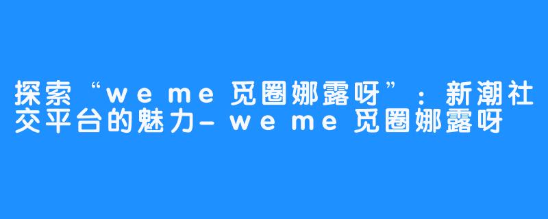 探索“weme觅圈娜露呀”:新潮社交平台的魅力-weme觅圈娜露呀