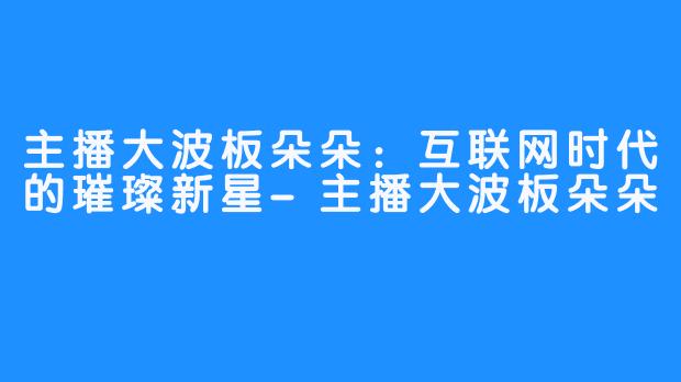 主播大波板朵朵:互联网时代的璀璨新星-主播大波板朵朵