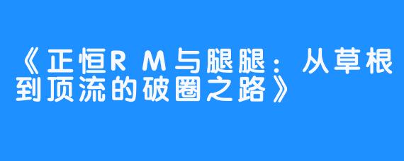 《正恒RM与腿腿：从草根到顶流的破圈之路》