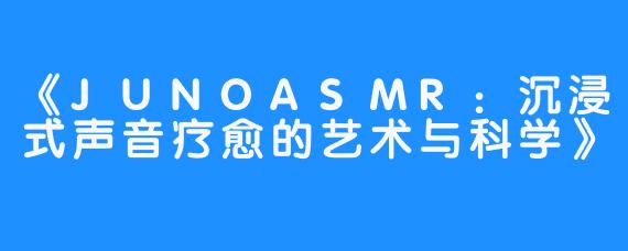 《JUNOASMR：沉浸式声音疗愈的艺术与科学》