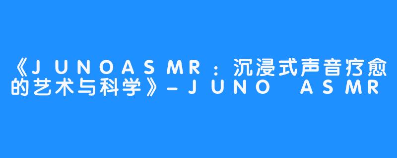 《JUNOASMR：沉浸式声音疗愈的艺术与科学》-JUNO ASMR