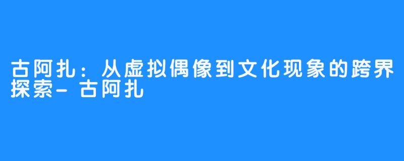 古阿扎:从虚拟偶像到文化现象的跨界探索-古阿扎