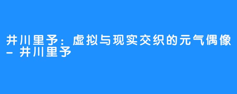 井川里予:虚拟与现实交织的元气偶像-井川里予