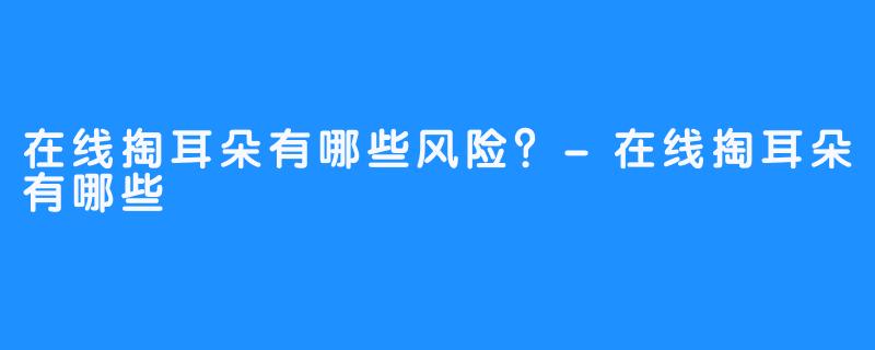 在线掏耳朵有哪些风险?-在线掏耳朵有哪些