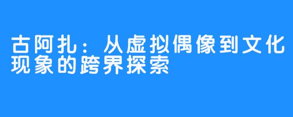 古阿扎:从虚拟偶像到文化现象的跨界探索