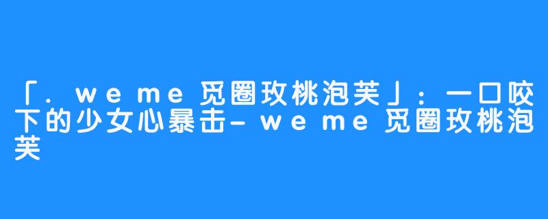 「.weme觅圈玫桃泡芙」:一口咬下的少女心暴击-weme觅圈玫桃泡芙