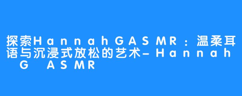探索HannahGASMR:温柔耳语与沉浸式放松的艺术-Hannah G ASMR
