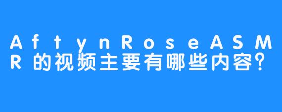 AftynRoseASMR的视频主要有哪些内容？