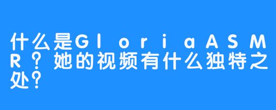 什么是GloriaASMR？她的视频有什么独特之处？