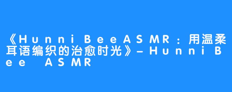 《HunniBeeASMR:用温柔耳语编织的治愈时光》-HunniBee ASMR