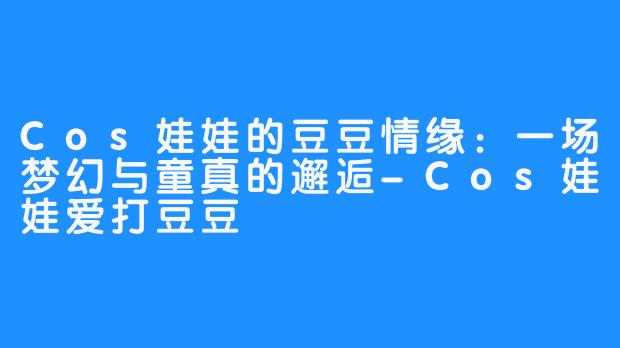 Cos娃娃的豆豆情缘:一场梦幻与童真的邂逅-Cos娃娃爱打豆豆