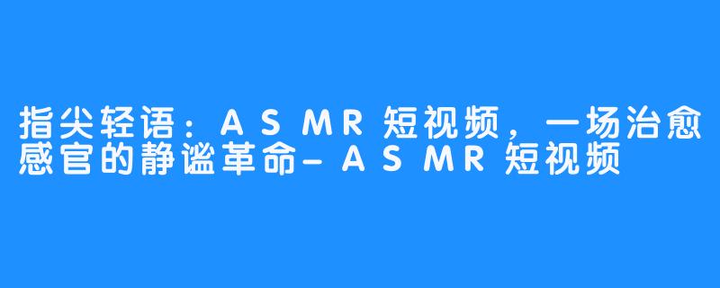指尖轻语：ASMR短视频，一场治愈感官的静谧革命-ASMR短视频
