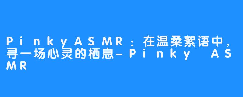 PinkyASMR：在温柔絮语中，寻一场心灵的栖息-Pinky ASMR