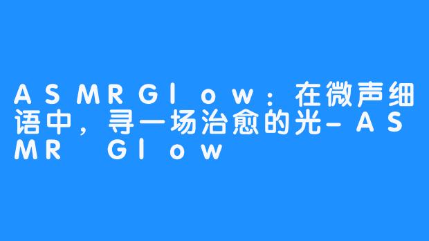 ASMRGlow:在微声细语中,寻一场治愈的光-ASMR Glow