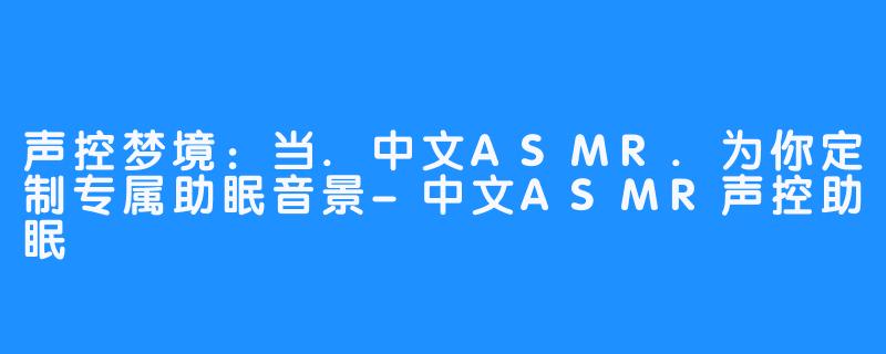 声控梦境:当.中文ASMR.为你定制专属助眠音景-中文ASMR声控助眠