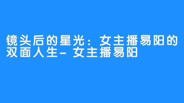 镜头后的星光:女主播易阳的双面人生-女主播易阳