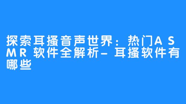 探索耳搔音声世界：热门ASMR软件全解析-耳搔软件有哪些