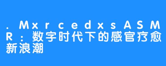 .MxrcedxsASMR:数字时代下的感官疗愈新浪潮