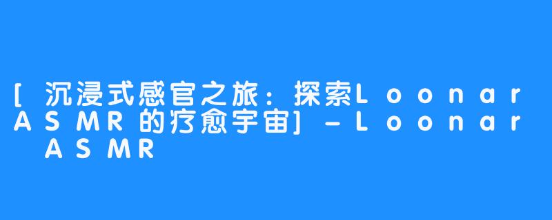 [沉浸式感官之旅：探索LoonarASMR的疗愈宇宙]-Loonar ASMR