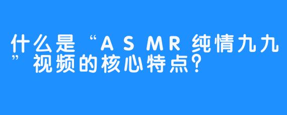 什么是“ASMR纯情九九”视频的核心特点？
