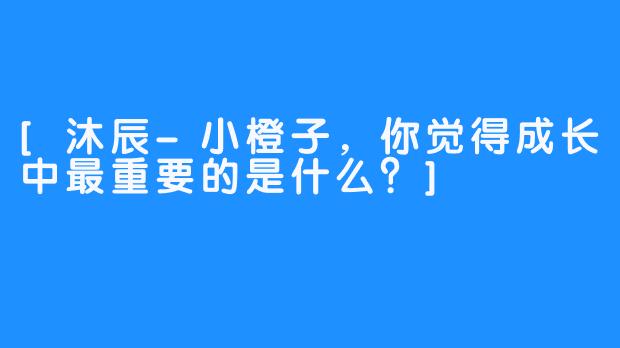 [沐辰-小橙子，你觉得成长中最重要的是什么？]