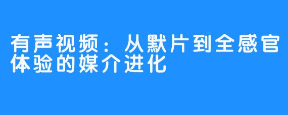 有声视频：从默片到全感官体验的媒介进化