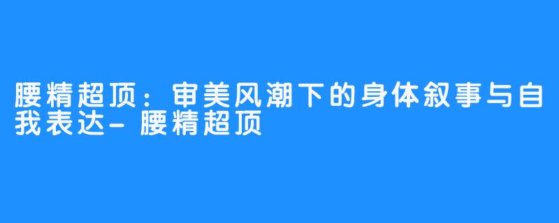 腰精超顶：审美风潮下的身体叙事与自我表达-腰精超顶