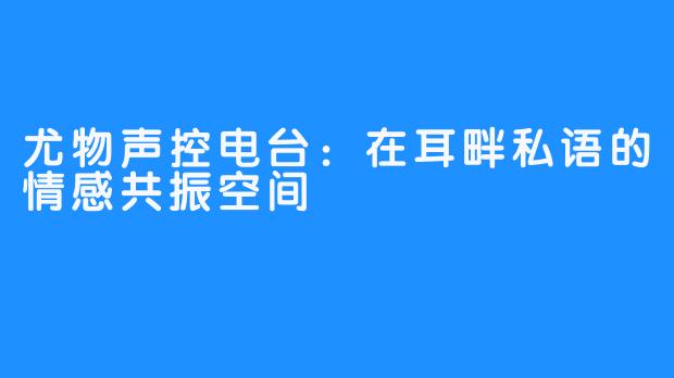 尤物声控电台：在耳畔私语的情感共振空间