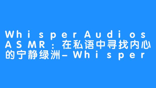 WhisperAudiosASMR：在私语中寻找内心的宁静绿洲-WhisperAudios ASMR