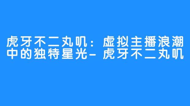 虎牙不二丸叽：虚拟主播浪潮中的独特星光-虎牙不二丸叽