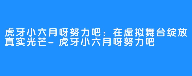 虎牙小六月呀努力吧：在虚拟舞台绽放真实光芒-虎牙小六月呀努力吧