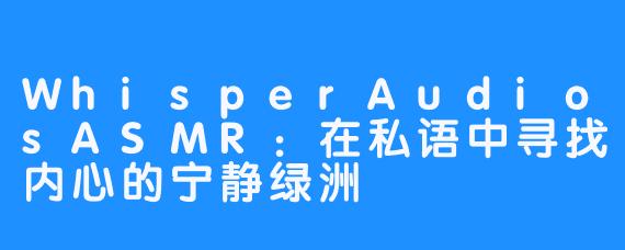 WhisperAudiosASMR：在私语中寻找内心的宁静绿洲
