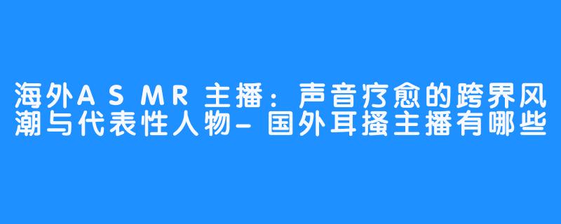海外ASMR主播：声音疗愈的跨界风潮与代表性人物-国外耳搔主播有哪些