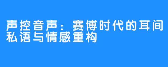 声控音声：赛博时代的耳间私语与情感重构
