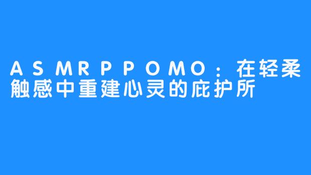 ASMRPPOMO:在轻柔触感中重建心灵的庇护所