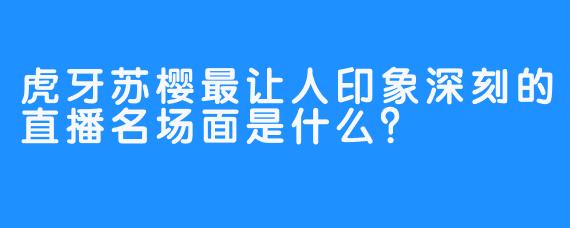 虎牙苏樱最让人印象深刻的直播名场面是什么？