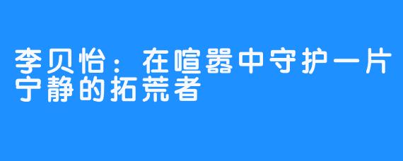 李贝怡：在喧嚣中守护一片宁静的拓荒者