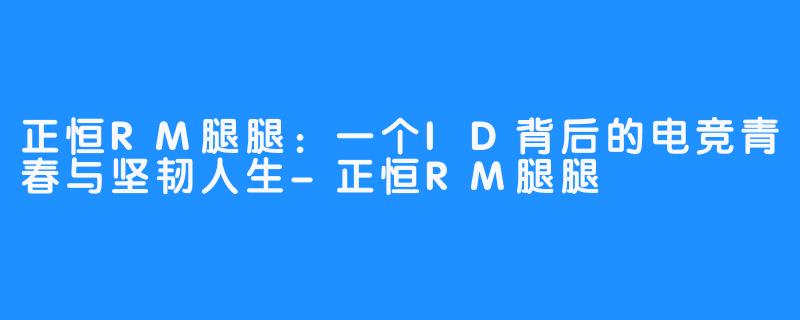 正恒RM腿腿：一个ID背后的电竞青春与坚韧人生-正恒RM腿腿