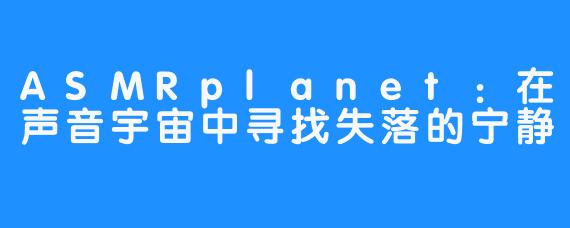 ASMRplanet：在声音宇宙中寻找失落的宁静