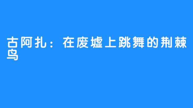 古阿扎：在废墟上跳舞的荆棘鸟